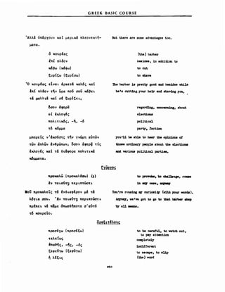 GREEK BASIC COURSE
Άλλά όπάρχουν καΙ μεΡLκά πλεoνεK~ή-
μα'tα.
ό κουρέας
ΙπΙ πλΙον
κ6βω (κ6φω)
ξυρΙΙ;ω (ξυρΙσω)
·0 κουρΙας εΙναL άρκε'tά καλ6ς καΙ
ιπι πλfoν 'tf,v Ι:ιρα πo~ σο) κ6βεL
't& μαλλ~& καΙ σΙ ξυρΙCε~,
δσον άφορα
οΙ έχλογΙς
πολL't~κ6ς, -f" -6
't6 κ6μμα
μπορεΤς ν'άKo~σης 'tf,v γνώμη au'twv
'twv άπλων άν~ρώπων, οσον άφoρ~ 'tΙς
έχλογΙς καΙ 't& δ~&φoρα πολ~'t~κά
κ6μμα'tCΙ.
But there are SOΜθ advantages too.
(the) barber
bes1deS, 1n add1t1cιι to
to cut
to sbave
'1he barber 18 pretty good and be81des vh11e
he 8& cutt1ng your ha1r and shaY1ng Υσ.ι,
regard1ng, concem1ng, about
electi0D8
poUt1cal
party. fact10n
you'U be able to hear tbe op1n1aruι οΙ
tboe8 ord1nar1 people about tbe eleCt10D8
ιιad variowι pol1tical part188.
7tpOιιcιλω (πρo"cιλΙαω) (,)
tν 'to~~~ περ~π'tώσε~
.oU προκαλεΤς 't6 ένδ~cιφΙρoν μΙ 't&
λ6γ~cι σον. ·Ev 'to~cι~ηI πεΡ"Π'tώσε~
πρΙπε.. ν& Μμε mιωσδf,ΠΟ'tε σ' cιUτ6
τ6 ΜΟιρεiο.
tσ prσνokιι. to cbal18up, r0U88
:1D 8f3 C88e. ~
You're rowι1ng ΙV cur10aiV (v1th 70υr νord8).
Azι;yνq. ν. Ι
" got to ιο to that b81'ber ιιbop
b.r aU ....
προσέχω (προσέξω)
τελεΙως
άπcι~fις, -fις, -Ις
ξεφε~Ύω (ξεφ~Ύω)
~ λΙξ~ς
to be careful. to vatch out,
to pa;τ attentlon
cαapleteq
1nd1.f'f'erent
to escape. to &Up
(the) νord
260
 