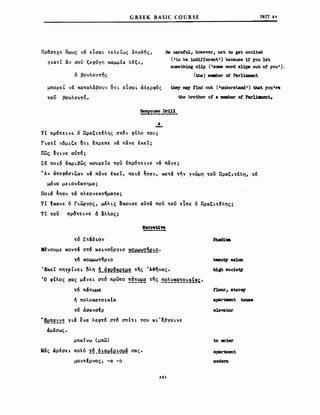 GREEK BASIC COURSE υΝΙΤ 21
Πρ6σεχε ομως νά εΙσαL τελείως &πα~ής,
γLατί αν σον ξεφύγη χαμμΙα λεξL,
ό βουλευτης
μπορε! νά χαταλάβουν ΟΤL εΙσαL άδερφ6ς
του βουλε"τη.
Be caref'ul, hσwever, not to get exc1teci
(.t,o be :1nd1f.ferent') because 1.f you let
someth1ng sUp (.δαιιe vord sUpβ out ο! you').
(the) meιιιber or Parl1aJιιent
they ιnsy !1nd out (IunderstandΙ) tbat youlre
the brother ο! a ιιιeιιιber ot Parl1cent.
Α
τΙ πρ6τεLvε ό ΠραξLτελης στ6ν φΙλο του;
rLατΙ ν6μL~ε ΟΤL ~πρεπε νά πανε !χε!;
πως !YLVE α"τ6;
Σε nOL6 άΚΡLβως χο"ρε!ο τον έπρ6τεLνε νά πανε;
''Av άπεφάσL~αν νά πανε !χε!, nOL6 ~ταν, κατά την γνώμη τον ΠραξLτελη, τ6
μ6νο μεLονεχτημα;
llOLa ~ταν τά πλεονεχτηματα;
ΤΙ fxaVE ό rLωργος, μ6λLς ~xoυσε α"τά πού τον εΙπε ό ΠραξLτελης;
Τ Ι τον πρ~τε Lνε ό ιiλλος;
τ6 ΣταδLον
κενο"με χοντά στ6 χαLνονργLΟ ~2~~~e!2.
τ6 χομ.μωτηΡLΟ
Έχε! πηγ?ΙνεL ολη n_g!e~~e~~g της Ά3ηνας.
Ό φΙλος σας μένεL στ6 πρωτο ~~!~~ της ~2~~~~!2!~!~~.
τ6 πατωμα
ή πολ"χατΟLχCα
τ6 άσανσΙρ
"~~~~~~~ YLa ενα λεφτ6 στ6 σπtΤL ΤΟ" ΧL'fβγαLνε
άμεσως.
μπαΙνω (μπω)
Μας άρεσεL πολύ !~_~!g~!e!Q~g σας.
μοντέρνος, -α -ο
261
beauv δβlσn
b1gh soclev
t1Dor, _torq
apιιrtιιent bowιβ
elevator
to enter
apartment
modem
 