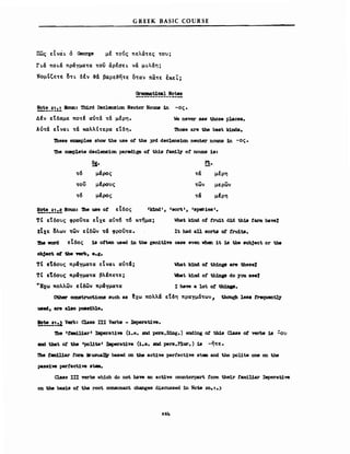 πως εΙ νά ~ ό Oeorge
GREEK BASIC COURSE
με '"ονς πελα'"ες '"ον;
Γ~α πo~α πραγμα'"α '"ou άρεσε~ να μ~λαη;
Νομ&ζε'"ε δ'"~ δΙν &α βαρε&ηΤΕ οταν πα'"Ε έΚΕL;
Qrιuιιιιat10al Hotes
!2!:!_!!:.!. Houn: Ίb1rd Declensiσn Neuter Nouns 1n -ος.
ΔΙν εΤδαμε ποτΙ αντα τα μερη. We never 8&11 tbose p].aces.
Αντα εΙνα~ '"α καλλ(τερα εΤδη. 'nιosB are the best ld.D1a.
'l11ese exaιnplθB shw the use o~ the 3rd declens10n neuter nouns 1n -ος.
'Ihe ccιιιp18te declena1σn parad1.1,11 ο! t.h1.s fam1~ ο! nouns 18:
~.
'"6 μΙρος
'"ou μΙρονς
'"6 μΙρος
!2!:!_!!:.! Houna nιe U8B ο! εΙδος
!!.
τα μερη
'"ων μερων
τα μΙρη
TC εΤδονς φροί'"α εΙχε αν'"6 '"6 κτ/μα; What 1dJ1d. ο! fru1t d1d th18 ίarιιι have%
ΕΙχε δλων '"ων εΙδων '"α φροϊί'"α. ΙΙ had β11 SON of fru1t8.
'Ibe νord εΙδος 18 otten used 1%1 ΙΜ gen1t1π case even νhβΩ 1Ι 18 the subject or the
obj.et ~ tbe 981'b. e.g.
τΙ εΤδονς πραγμα'"α εΙναι αν'"α;
TC εΤδονς πραγμα'"α βλΙπε'"ε;
ιΜΙ JdJId of th1ng8 are tbese%
~ι k1nd o~ th1Dρ do you se.%
'Έχω πολλων ε Ιδων πραγμα'"α Ι have a !οΙ of th1Dp.
othβr construct1ons 8uch 8Β ~xω πολλα εΤδη πραγμα'"ωνι thouεb 1888 frequentJ3r
uιιed. are al80 po881ble.
!!!!.!!.%1 Verb: Cla88 ΠΙ Verb8 - JJιιperat1ve.
'Dιβ 'taιιι1l1ar' Iιιperat1ve (1.e. 2Dd pers.S1%1g.) eu:Ung ο! this Clas8 ο! verb8 18
8Dd that ο! the .poute. IJιιperat1ve (1••• 2Ωd pers.P1ur.) 18 -η'"ε.
#
-ον
Ίbe ιaιηW.ar tαrιιι :lausuaIllv based OD the act1ve perfect1w Bteιιι and the poUte orιe οη the
pas8i'V8 perfect1'V8 BteιιI.
Class ΙΠ verbσ lI1dch do ηοΙ have an act1ve αnmterpart fom the1r famiUar Iιιιperat1'V8
οη the bas18 ο! t.h8 root consonant cbanges discussed :1n Νοω 20.1.3
264
 
