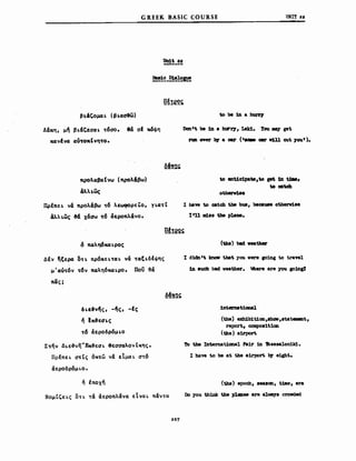 G REEK BASIC COURSE
Un1t 82
υΝΙΤ 22
βΙ&'Ομ4ι. (βι.αa&ω)
Δ&κη, μ~ βι.&c-εααι. ~6αo. 8& αΙ κ6φη
κανένα αU~οκtνη~ο.
προλαβαΣνω (προλ&βω)
άλλιως
ΠρΙπει. ν& προλ&βω ~6 "-EωφoPEto, yι.α~Ι
άλλι.ως 34 χ&aω ~6 άεροπλ&νο.
to be 1n a buJ"I'7
Dcm't be 1n a 1nr17, Lak1. Υou rιιιq ρΙ
nιn oνel" b1' a CU" ( ..... C8I' νUl cut ;you').
to anUc1pa_,to ιet 1n tJιιι,
toC8tdι
Ι haw to catcb tbe bus, because otberv18e
I'U 11Ι188 tιbe plaιι8.
δ παλη6και.ρος (tbe) bιId νHtιaν
ΔΙν ~εερα δ~ι. πρ6Kει.~αι. ν&~αει.δΙφης
μ'αu~6v ~6ν παλη6και.ρο. πον ~&
6ι.ε&ν~ς, -~ς, -Ις
", Ικ&εaι.ς
~6 άεροδρ6μι.ο
Σ~ήν Δι.ε&νη'Έκ&εαι. 8εαααλον (κης.
ΠρΙπει. α~Ις όK~ώ ν& εΙμαι. α~6
άεροδρ6μι.ο.
", Ιποχή
ΝομΙζει.ς στι. ~& άεροπλ&να εΙναι. π&ν~α
267
Ι d1dnIt knoιr tbat yσu vere Κ01ng to traV81
1n aucb bad veather. ιhere are you κo1n82
1nternat1coal
(the) exh1b1t1oa,8hoω,stateιι81t,
report, coιιιpoa1t1oD
(tbe) a1.rport
το the Intenιat10nal Fa1r 1n Ίbessalon1k1.
Ι have to be at tbe a1rport b.r eight.
(tbe) epocb, 888.011, t1Jιιe, era
Do you think the p1aD.. are alvay8 crovded
 