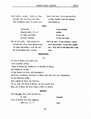 GREEK BASIC COURSE UNIT 22
Καλό ταξίδΙ, λοιπόν. Τρέξε νά είσαι
άκριβης στην ωρα σου,Ύιατ( ξερω
πόσο άνυπόμονη εΙναι ~ μνηστή σου.
ύπομοvηΤLκ6ς, -~, -ό
έν π&~ πεΡLπτωσεL
ξαναλfω 'ξανιιπω)
Μήν τό λές αυτό. 'Εγώ τουναντίον
nLaorEUw OTL ElvaL πολυ ύnομονηΤLκή.
'Εν π&σ~ πεΡLπτωσεL. γΕΙ& σου κα(
~& τ& ξαναπουμε οταν ΥυρΙσω.
Have a nice trip. Run 50 that 1011'n be
on t1Jne. because Ι laιoν how 1mpatient
yoar tiancee 18.
on tbe cαntιral'1
patJ,ent
1n 8DY c...
to talJι owr 8ga1D
Don 'ι 8.,. tbat. Ob th. contιraJ'7 Ι bel1e...
.he '. 'nI'7 pat.1ct. In aσ;y cue. FOdb18
POV. w.'U talk 1t oνer apjn vbιιD Ι 0188
back.
Α
Τι εΙπε δ Πέτρας στόν ,(λο του;
ΓιατΤ βιιιζόταν ιιυτός:
"Ήξερε δ ΠΙτρος Οτι έπρόκειτο ν6 ταξLδέφη ό Δ6κης:
Παν έπρόΚΕLΤΟ ν6 π&η;
τΙ ωρα ~πρεπε ν& εΙναι στό άεροδρόμιο;
Ποι6 ~ταν ή ιρωτησLς που ~Kανε ό Δ6κης στόν ,Ιλο του YL6 τ'άεροπλάνα;
Τ( τον άπ~ντησε αντ6ς:
πηρε σοβαρ& τ& λ6για του έκεΤνος;
ΤΙ τον εΙπε ατ6 τέλος δ Πέτρας για την μνηστή τ~υ;
ΕΙχε καΙ δ Δ&κης την Τδια γνώμη μ'αυτόν γι'αύτήν;
N8n'at1"
Αύτ& :!~_:!P.~i! ElvaL πολυ KΙXLVOUPYLa.
τό τραμ
"Ολα τ& ΙΠLπλά τους ηταν !!e~~!~!!.
πρ&σLνος, -η, -ο
8treetcar
lζJ'ββΩ
 