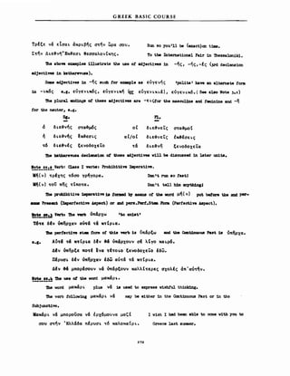 GREEK BASIC COURSE
ΤρΙξε να EtaaL άΚΡLβης σ~ην ωρα σου.
Σ~ην ΔLε~νήΗΕκ~εσL θεσσαλον(κης.
Run 90 you '11 be (ex.act)on ι1Jιιe.
Το ΙΜ Internat10nal Fa1r 1n 'lhe9saloniki.
Ίhι abo.. exanιplθ8 1nuιstrate the uιsι ο! adjectives 1n -ης, -ης, -Ις ()l'd declens10n
adject1νes 1n katharevusa).
Saae ad.ject1ves 1n -ης sucb tor exaιιιplι &δ εύγενης 'polite' bave an alternate Ιonιι
1n - Lκ6ς ι.ι. εύγε ν Lκ6ς, εύγεν LKTj (Clt εύγεν LXLa), εύγενικ6. ( See a180 Νοι. 3.')
'111ι plural 81d1ngs οι these adject1ves are -ELςtor the Dl8aculJne aώ t8ll1n1ne and -η
tor the neuter, ι.ι.
5ι. Pl.
δ δLε~νης σ~α~μ6ς οΙ δLε&νεΤς σ~α~μo!
ή δLε~νης ~κ~εσLς αΙ/οΙ δLε~'εΤς tκ&fσεLς
~6 δι;ε&νΙς ξενοδοχεΤο ~α δ Lε-&νη ξενοδοχεΤα
'1he lcatbarews& decleruι10n ot these adject1V88 ν111 be d1scussed 1n 1ater unitιι.
!2..~_!!~!-Verb: Class Ι verb8: Proh1b1t1ve IJιιperat1ve.
κη(ν) ~ρΙxης ~6σo γρηγορα.
K~(ν) ~oυ πης ~(πo~α.
Dan ιι run 80 t&stJ
Don 'Ι ω11 ιwn. anytb1.nι1
'Dι8 prcb1b1t1v8 1Jnperat1ve 18 tcmDed b1 ιιιsane οΙ the νοΜ μ~( ν) put betore tb8 2Dd per-
.... Preact (Iιιpertect1ve Aspect) or aιιd pere.Pert.5t8ι lorιa (Pertect1ve A8pect).
Βοω _.). Verb: 'Dιι νerb ύπciρχω
_.. ---
T6~E δΙν όκηρχαν av~ci ~& K~tPLQ.
'Jbe perf8Ct1ve at.a Ιorrιι ο! th18 verb 1ιι ~παρξω &Dd the CσDt.1nuouιs Past 18 ~πηρxα.
8.Ι. A~~ci ~ci K~tPLQ δΙν &ci ύπ&ρχουν σΙ λΙγο xαLp6.
ΔΙν ύπηρξε πo~Ι ενα ~Ι~o~o ξεvoδοχεΤο ~δω.
ΠΙρVΣ~ δΙν ύπηρχαν ~~ω αύ~α ~α K~!PLQ.
ΔΙν &ci μπορΙσουν vci ύπαρξουν ΚΩλλΙ~ερες σχολές άπ'αύ~~ν.
~_!!* 'Dι8 UΙS8 ot the word μακαρ ~.
'1he woΜ μακαρ L plua να 18 used to expr8SS w1sh!'ul thinJdng.
'1118 vorb tol1ow1ng μακαρ L να may be ι1ther 1n the Cont1nuOUδ Past or 1n tho
Subjunct1vo.
ΜακαΡL να μπορουσα να έρχ6μουνα μαζΙ
σου σ~ην 'Ελλαδα nlpuaL ~6 καλοκα(ΡL.
272
Ι w1sh Ι had been able to come ν1th yσu to
Greece last summer.
 
