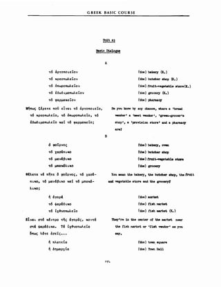 GREEK BASIC COURSE
Α
't"6 . -αρ't"οποι.ει.ον
't"6 κρεοπωλε'Lον
't"6 όπωροπωλε'Lον
't"6 έδωδι.μοπωλε'Lον
't"6 φαρμακε'Lον
Μήπως tfPE't"E nou εΙναι. 't"6 άρ't"οποι.ε'Lο,
't"6 κρεοπωλε'Lο, 't"6 όπωροπωλε'Lο, 't"6
έδωδι.μοπωλε'Lο καΙ 't"6 φαρμακε'Lο;
d φοϋρνος
't"6 χααάπι.κο
't"6 μανάβι.κο
or6 μnαX«λι.KO
8Ιλεorε νά πηorε 6 φοuρνος, 't"6 χααά­
πι.κο, 't"6 μανάβι.κο καΙ or6 μπακά-
λι.κο;
ή άΥορά
't"6 φαφάδι.κο
't"6 Ιχ3uοπωλε'Lο
ΕΙναι. a't"6 xfv't"ΡO ","ης άΥορας, χον't"ά
<πά φαράδι.κα. Τά Ιχ3uoπωλε'Lιχ
οπως λf't"ε έσε'Lς •••
ή πλα't"εΙα
ή δημαρχΙιχ
Β
(the) bakery .(ι. )
(tbe) butcher βhoρ (χ.)
(the):!ru1t-vegetable store (Ι. )
(the) grocery (Κ.)
(the) tWmnac,y
Do Ίσu know by aJJΊ chance, where a rbread
vemor r a rmeat vendor l , rgreen-grocerIs
shop ι, a rprovi.s1on store ι and a pharmac,y
(tJ1e) baJceιτ, own
(tbe) bιιtcher shop
(tb8) f'X'u1t-nptab18 8tcn
(tbe) gΣ'OO8Z'7
You lDβ8n the bakery, the butcher 8hop, the tru1t
ud vegetable store and the groC81'7f
(the) _arket
(tbe) t1sh ιurket
(the) t1sh market (Κ.)
TheyIre 1n the oenter οι the market near
tbe t1sh market or Ιn8h ΎβΠdorι 8δ 'lOU
aιq.
(the) town. aquare
(the) Tσwn Hall
 