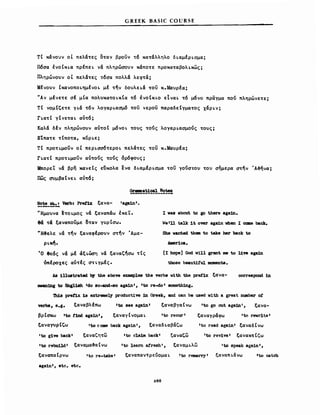 GREEK BASlC COURSE
τΙ κάνοvν οΙ πελάτες οταν βρουν τ6 κατάλληλο δLαμΙΡLσμα;
Π6σα tνOtKLa πρΙπεL νά πληρώσονν κάποτε προκαταβολLκως;
Πληρώνονν οΙ πελάτες τ6σα πολλά λεφτά;
ΜΙνονν ΙκανΟΠΟLημΙνΟL μΙ την δοvλεLά του κ.ΜανρΙα;
"Αν μΙνετε σΙ μΙα πολvκαΤΟLκCα τ6 tνOtKLO εΙναL τ6 μ6νο πραγμα πού πληρώνετε;
Tt νομΙζετε γLά τ6ν λογαΡLασμ6 του νερου παραδεΙγματος xapLν;
rLaTt γtνεταL αντ6;
Καλά δΙν πληρώνονν αντοι μδνΟL τονς τούς λογαΡLασμονς τονς;
Εtπατε τΙποτα, κυΡLε;
Tt nPOTLμouν οΙ πεΡL~~6τεΡΟL πελάτες του κ.ΜανρΙα;
rLaTt nPOTLμouν αντους τους δρ6φονς;
Μπορεί να βρη κανεΙς εδκολα ενα δLαμΙΡL~μα του γουστον τον σημερα ~την Ά~ήνα;
πως ~μβαΙνεL αντό;
~~~_~:1 Verb: Pret'1x ξανα- 'aga1nι.
'Ήμοννα ~τo φος νά ξαναπάω έκεΤ.
θα τα ξαναπονμε οταν γνρΙ~ω.
WΗ3ελε νά την ξαναφΙρονν ~την Άμε­
ΡLκη.
Ό θεός να μΙ άξιώση να ξαναζήσω τΙς
όπΙροχες αντΙς σΤLγμΙς.
Ι νββ about to go there aga:1n.
We 111 talJc 1Ι over aga1n vhen Ι caιιιe bac:Jc.
ΒΜ vanted theιιι to take her back to
AιDer1ca.
[Ι hopeJ God vil1 grant DI8 to 11τe aga1n
those beauti!1I1 ιιιoιιιenta.
Α8 11luatrated b1' the above exaιιιp1ω the verba vith the pre1"b: ξανα- COΠθ8ΡοΜ in
.an1ng to &1gl18h Ido so-and-eo aga1nΙ, 11;0 re-do ι soιneth1ng.
'nd.s pref'1x 18 extreιιιe1y productive :1n Greek, and can be uσed. vith a great nllllber ο!
verba, e.g. ξαναβλΙπω lto Βθβ aga1n1 ξαναβγαΙνω lto go ouΙ aga:1n', ξανα-
ξαναγράψω 'tσ rewr1te'
'1;0 read aga1n' ξαναδΙνω
βρΙ~ω 'to t1nd aga1n', ξαναγtνομαL 'to recur l
ξαναΓVρΙζω '1;0 coιιιe back aga1n', ξαναδιαβάζω
'to g1ve back' ξαναζητω lto cla1Jιι backl ξαναζω
'to rebui1.d' ξαναμα~αΙνω 'to 1eam afresh', ξαναμLλω
'to rev1ve l
ξαναπαΙρνω 11;0 re-take' ξαναπαντρευομαL ι to reιιιarryι
ξανακτΙζω
'to speak again',
ξαναπLάνω 'to catch
aga1n', etc. etc.
Ζθ8
 