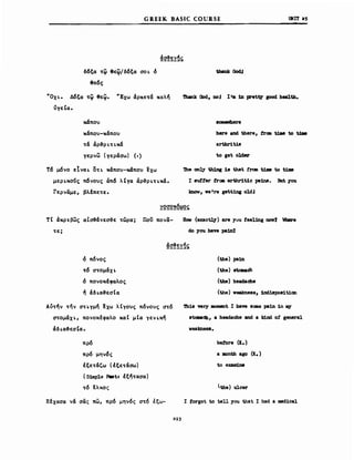 GREEK BASIC COURSE υΝΙΤ as
δ6ξα ~~ 8ε~/δ6ξα σo~ δ
8ε6ς
~Ox~. Δ6ξα ~~ θεΨ. ~Exω άρκε~& καλή
νγεΙα.
κ6που
κάπου-κάπου
~ά άρ-&ρ ~nκ&
γερνω (γεράσω) (,)
Τ6 μόνο εΙνα~ O~~ κάπου-κ6που ~xω
μερ~κoν~ π6νους άπ6 λΙγα άρ-&ρ~~~κά.
Γερναμε, βλέπε~ε.
Thank Ood, nol Ι'. in ιretv good health.
here and there, trc:a t1Jιe to tJM
artbr1ti8
to get 01der
'1he on~ th1ng 18 that f'rσιn t1ιιιe to t1ιιιe
Ι sutter trca arthr1t1c pa1ns. ΒιιΙ you
kDαw, 1fe're μΙΙ1Dι oldJ
~2q2~~~ς,
ΤΙ άκρr.βως αΙσ&άνεσ-&ε ~ώρα; που πονα- Ησιι (exac~) are yuu Ιββlbιι noιr7 Wb8re
~ ε; do you have pa1nt
δ π6νος
~6 σ~oμάx~
δ πονοκέφαλος
ή άδ~α&εσΙα
Aυ~ήν ~ην σ~~γμή Ιχω λΙγους π6νους σ~6
στoμάx~, πονοκέφαλο καΙ μΙα γεν~κή
άδ~α&εσΙα.
πρ6
πρ6 μην6ς
Ιξε~ά'ω (Ιξε~άσω)
(S1ιιιΡΙe P8stz Ιξή~ασα)
~6 Ιλκος
Ξέχασα νά σας πω, πρ6 μην6ς σ~6 έξω-
29.3
(the) pa1n
(tbe) atαιιacb
(the) headache
(the) 1feakne88, 1Dii8po81t1oo
'l'h18 very ιιιoιιιιmΙ Ι have 8CΙΙΙβ pa1n 1n rq
8tcιιιaCb, a headache and a k1nd ο! gιmeral
1feakneS8.
betore (ι.)
a JDOntb a80 (Ι.)
toexaιιιine
the) ulcer
Ι torgot to tell you that Ι had a med1cal
 