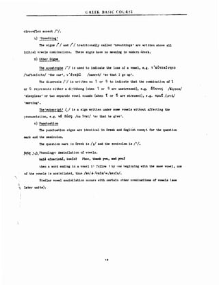 "
Ι
ι)
(;RI:EK ΒΑ5Κ (OLR~·E
c1rcnmflex accent Ι-Ι.
4) ~~!:~!!~!~~
The signs ! Ι and 1'1 traditionally called 'breath1ngs' are written above a11
1r~tia1 vcwels co~1nat10ns. These signs have ηο mean1ng 1η modern Greek.
!~~_!e~!~!~e~~ 1'1 13 used to iDdicatethe 10s8 οΙ a νσwεl, θ.Ι. 't 'aν'tοκCvη.'tΟ
/taftokinitol ι the car ι, ι'ά Ι εβω lna.ncv61 ι θΟ that Ι go up Ι.
The diaeresis // is wr:itten 011 Τ or v to indicate that the comb1nat.lon ο! ί
or ϋ repregerιts either a di?hthong (when ·ί or v are unstressed), e.g. liϋ,~ν()ς /4ipnosl
'sleep1ess' or two separate vowe1 scunds (when t or ~ are stressed), e.g. πρω! lνr"ί!
ι nιorn1ng'•
~~~~~!~!:!ε~~ 1,1 1s a sign νritten under some νσwe1B withσut affecting the
r.ronunc1ation, e.g. ν& δ~σ'ljl Ina QtIs11 1Βι" that he give'.
6) ~!~!!~~
The punctuat10n signs are 1dentica1 1η Greek and Engl1sh eχceι:'t for the quest10n
mark βΟΟ the seιnico1on.
The question πark jn Greek 1s lil and the semdco1on 1s 1·1.
~~t.! ~:.5_ Phono1ogy: Ass1Jrd1ation ο! vσwe1s.
ka1A efxsristό, kesIs7 Fme, thank yσu, and you7
),hen a word end1ng 1η a vmιe1 1" follσw 1 by οητ! Iieg1M11ng "11th the θθΡ1Ρ. VCι1ιιe1, ΟΜ
ο! the νσwθ1B is ass1rnHated, th'.1l1 Ikeίf/esίS/=/kesίs/.
51nι1lar vowe1 asII1JTd1at1cn occurs "11th certa1n other ccmb1nat1ona οΙ vcnιela (see
later un1ts).
12:
 