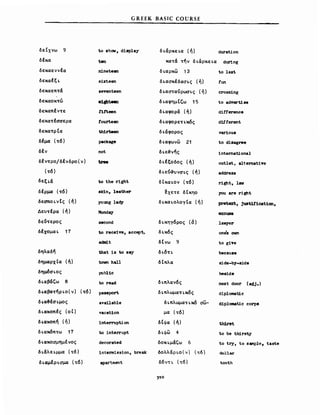 GREEK BASIC COURSE
δεεχνω 9
δέκα
δεκαεννέα
δεκαfξι.
δεκαεπτά
δεκαοκτώ
δεκαπέντε
δεκατέααερα
δεκατρΙα
δέμα (τ6)
δέν
δfντρο/δένδρο(ν)
(τ6)
δεξι.ά
δέρμα (τ6)
δεσποι.νΙς (ή)
Δευτέρα (ή)
δε6τερος
δέχομαΙ. 17
δηλαδή
δημαρχΙα (ή)
δημ6αι.ος
δι.αβά'ω θ
δι.αβατήρι.ο(ν) (τ6)
δι.α3έαι.μος
δι.ακοπfς (οΙ)
δι.ακοπή (ή)
δι.ακ6π..ω 17
δ ι.ακοαμημΙνος
δ ι.άλε ι.μμα (τ6)
δι.αμέρι.Ο'μα (τδ)
to shOW', diιιplay
n1neteen
seventeen
81gbteen
tlf't.een
tourteen
th1rteen
package
not
to the right
slcin, leather
young lad;y
Monday
second
to receive, accept..>
adιιdt
that ίβ to s&y
toνn hall
publlc
to read
passport.
svailable
vacation
interruption
to interrupt
decorat-ed
intermission, break
a:ρartment
δι.άρκει.α (ή)
κατά τήν δι.αρκει.α
δ ι.αρκω 13
δι.αΟ'κέδαΟ'ι.ς (ή)
δι.αΟ'ταύρWO'ι.ς (ή)
δι.αφημΙ'ω 15
δι.αφορά (ή)
δι.αφορετι.κ6ς
δι.άφορος
δι.αφωνω 21
δι.ε3νής
δι.έξοδος (ή)
δι.εύ-&υναι.ς (ή)
δεκαι.ον (τ6)
~xετε δΙκηο
δι.και.ολογΙα (ή)
δι.κηγδρος (6)
δι.κδς
δΙνω 9
δι.δτι.
δΙπλα
δι.πλανδς
δ ι.πλωματι.κδς
δι.πλωματι.κ6 O'W-
μα (..δ)
δΙφα (ή)
δι.φω 4
δοκψάζω 6
δολλαριο(ν) (τ6)
δδντι. (τ6)
3,0
duration
during
to lsst
fun
crossing
Ιο advert1 se
difference
dUferent
various
to disagree
intemat10nal
outlet, a1temative
address
right, laν
,ou are right
pretext, jU8t11'1cation,
ΒXCUS8
.1βνye!'
oη~B ovn
to giTe
because
side-by-side
beslde
next door (a4j.)
diplonιatic
d1ploιιat1c corps
t.h1r8t.
Ιο be thirsty
to try, to s~ple, taste
doΙΊ.ar
t-ooth
 