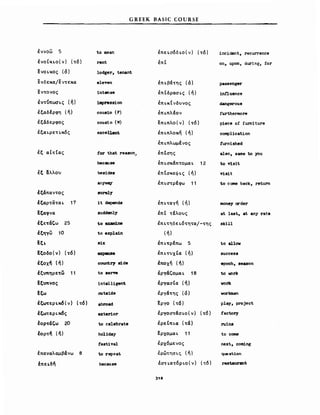 GREEK BASIC COURSE
έννοω 5
lVOCKLO(V) (τδ)
~νΟLκος (ό)
ενδεκα!εντεκα
εντονος
έντύπωσLς (ή)
έ1';αδΙρφη (ή)
έξαδερφος
έξαLρετLκδς
έξ αΙτ(ας
έξ 3:λλου
έξάπαντος
έξαρτατα L 17
~ξαφνα
έξετάζω 25
έξηγω 10
~ξι,
~ξoδo(ν) (τ6)
έξoχ~ {ή)
έξΠtηρετω 11
~ξΠtlOς
~ξω
έξωτερικ6(ν) (τ6)
έξωτεΡLκ6ς
έορτάζω 20
έoρτ~ (ή)
έπαναλαμβάνω β
έπει,δη
Ιο lIIean
rent
lodger, tenant
eleven
1ntense
1JιιpηBBΙoη
cous1n (F)
cou8in (Μ)
excellent
for that reason,
bec8Use
bes1des
anyvιιy
surely
1Ι depends
suddenly
to exaιnine
Ιο expla1n
six
expense
countl'7 s1de
Ιο 8erve
1nt,elligent.
σuts1de
abroad
exter10r
to celebrate
hoHday
fest1val
to repeat
because
έπεLσ6δLο(ν) (τδ)
έπΙ
έΠLβατης (ό)
έπCδρασLς (ή)
έΠLκ(νδυνος
έΠLπλΙον
επ Lπλο (ν) (τδ )
έΠLπλοκη (ή)
έΠLπλωμΙνος
έπΙσης
έπ LΟ'κΙπτομα L 12
έπ(Ο'κεΨLς (ή)
έΠLΟ'τρΙφω 11
έΠL't"αγη (ή)
έπΙ τΙλους
έΠLτηδεLδτητα!-της
(ή)
έΠLτρΙπω 5
έΠLτυχΙα (ή)
έποχη (ή)
έργά'ομα L 18
έργαΟ'Ια (ή)
έργατης (ό)
~ργo (τδ)
έργοΟ'τασLο(ν) (τδ)
έρεtΠLα (τά)
~ρχoμαι. 11
έρχδμενος
έρώτηΟl-ζ (ή
lσΤLατδρl-ο(ν) (τδ)
)12
incident, recurrence
οη, upon, during, for
passenger
1nf1uence
dangerous
furthemore
p1ece ο! furniture
complication
furn1shed
8180, same to )'OU
ΙΟ V1sit
V1s1t
Ιο c σιn.e back, return
lIIoneyorder
βΙ last, at aπy rate
sk111
to al101f
succeS8
epoch, se••on
to wrk
νork
worlaιιan
play, project
factory
ru1ns
to coιιιe
nex't., com1ng
quest.ion
restaurant
 