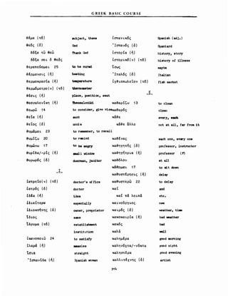 G REEK BASIC COURSE
aubject, theme Ισπανι.κός Span1sh (adj.)
God 'Ισπανός (ό) Span1ard
'nιank God ΙστορΙα (ή) h1story, story
Ιστορι.κ6 ( ν) (τό) history ο! 111ness
1;0 be cured 'Ισως ιιιaybe
heatin~ 'Ιταλός (ό) It811an
teιaperature Lχ-&ι.οπωλε'Lον (τό) fish market
therιιιαaeter
Κ
to reneιιιber, Ιο recall
to cons1der, g1ve V1saκα-&αρός
κα-&υστέρησι.ς (ή)
doctor' s of f1ce κα-&υστερω 22
doctor καΙ
1dea καΙ τά λοι.πά
espec1ally και.νούργι.ος
oνner, proprietor και.ρός (ό)
sIIIIe κακοκαι.ρΙα (ή)
estab11shιιιent κακός
1nstitutiσn καλά
to sat1sty καλημέρα
M881es καληνύχτα/-νύκτα
strιιight καλησπέρα
Spanish voman καλλι.τέχνης (ό)
314
etc.
nev
weather, tiιιle
bad νeath.r
bad
νel1
good morning
r.ood night
jζόod evening
art1st
every, e8Ch
not .t ιι11, far fronι 1t
each one, every on.
professor, instructor
professor (F)
.t 811
Ιο IIit doνn
delay
to de1ay
and
to clean
clean
κα-&αρΙζω 13
κα:-&ένας
κα-&ηγητής (ό)
κα-&ηγήτρι.α (ή)
κα-&όλου
κά.&ομαι. 17
κά-&ε
κά-&ε αλλο
toNυgη
ιιιιa11 νindov
doorman, jan1tor
to rιιιιind
aunt
uncle
Ίhessalonild
place, pos1t1σn, seat
Ιλαρά (ή)
ΙΟI.I1
ΊσπανΙδα (ή)
Ι
Ικανοποι,ω 24
-&εωρω 14
--&εΙα (ή)
-&ε'Lος (ό)
-&υμαμαι. 23
-&υμΙζω 20
-&υμώνω 17
-&υρΙδα/-ρΙς (ή)
-&'Uρωρός (ό)
ΙατρεΤο(ν) (τό)
Ιατρός (ό)
ΙδΙα (ή)
Ιδι.αΙτερα
Ιδ ι.οκτ/της (ό)
Ίδι.ος
'ιδρυμα (τό)
-&έμα (τό)
θεός (ό)
δόξα τω θεω
δόξα σο ι. ό θεός
-&εραπεύομαι. 25
-&έρμανσι.ς (ή)
-&ερμοκρασΙα (ή)
-&ερμδμετρο(ν) (τό)
-&έσι.ς (ή)
θεσσαλονΙκη (ή)
 