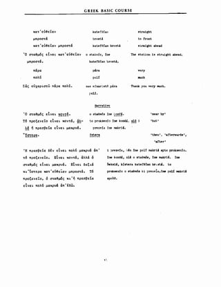 G REEK BASIC COURSE
κα~'εύ~εtαν kate!efan
μπρoσ~ά brost~
κα~' εύ~εr;αν μπρoσ~ά katefefan brostci
stra1ght
in front
SΙra1ght ahead
Ό σ~α~μ6ς εΙναι; κα~'εύ~εtαν ο staθπ,6s, :lne
μπρoσ~ά. katefefan brostci.
πάρα p'ra
πολ<ί polί
Σας εύχαρισ~ω πάρα πολ<ί. sas efxar:istό p.ira
[>οΗ.
Narrat1ve
The station 15 straight ahead.
very
III1ch
Thank you very much.
Ό σ~α~μ6ς εΙναι ~2~!~.
τ6 προξενεΤο εΙναι κoν~ά, ~~­
λά ή πρεσβεΙα εΙναι μακρυά.
ο staθmδs 1ηε 1~ooc4.
to proksen:io :ine konda. a1d i
prezv13 :ine makri4.
:fstera
'near by'
'but'
'then', 'afterwards',
'after'
'Η πρεσβε(α δΙν εΙναι πολ<ί μακρυά άπ'
τ6 προξενεΤο. ΕΙναι κoν~ά, άλλά ό
σ~α~μ6ς εΙναι μακρυά. ΕΙναι δεξιά
κι'ϋσ~ερα κατ'εύ~ε~αν μπροστά. τ6
προξενεtο, ό σ~α~μ6ς κι'ή πρεσβεΙα
εΙναι πολ<ί μακρυά άπ'έδω.
t!
1 ?rezvfa, u~n :lne po1f makr14 apto proksen:io.
:lne kond', 314 ο staem6s, :lne makr14. :ine
δeks1', kistera katefe:lan br~3t4. Ιο
proksen:io ο staθmδs ki prezv1a,:ine ρο1ί makr14
apcM.
 