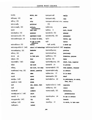 ποι.ός
πόλεμος (6)
π6λι.ς (ή)
ΠΟλι.nκ6ς
πολι.nσμ6ς (δ)
πολυ
πολυο&ρόνα (ή)
πoλυKα~oι.KΙα (ή)
πoλυσκΙπ~oμαι. 22
πολυτΙλει.α (ή)
πoλυ~εxνεΤo(ν) (~6)
πονοκέφαλος (δ)
π6νος (δ)
πον&'! 25
πόρ~α (ή)
πορτοχ6λι. (τό)
πόσο
πόσος
ποe16~ητα/-της (ή)
nδTε
πo~Ι
ποτήρι' (τό)
ποτ6 (" ) (~6 )
που
πο;)
που&εν6
πουκ&μι.σο(ν) (~6)
πουλ&'! 5
πουρμπουάρ (τ6)
πραΥμα (τ6)
πριiγμαη
GREEK BASIC COURSE
νb1M, vbo πραγμαηκcX real~
var πραγματι.κ6ς 1'8&1
c1t)" πραΥματι.κ6τητα/-της rea1:1t;y
pol1"cal (ή)
caltU1'e, πράσι.νος green
c1vil1zat1on
....,. ιιιuφ πρΙπει. 6 IllU8t, ehou1d
81'IIICha1r πρεσβεΙα (ή) _ba8sy
apartιιιenι house πρεσβευτής (δ) IIJI1be888dor
to th1nk to ιιuoo, πρΙν be!ore, ago
to Ριι;Υ to lDUCb πρ6 be!ore
atten"cn
luxury πρ6 μην6ς a IIICI1tb ago
cb1~, 0088, 8uper1or
to proνoke
dOllD ~ι, retainer
:1n ad'Val1ce
ΙΙ 18 about
νharΙ
to 8Dtlcipate, to catch,
(bue, e1ic.)
ccnιιu1AΙ.
cCIDSul
deet:1nat1on,
predest:1nat1an
Ιο pq 1n advance
tovarde
to watch, Ιο take care
)aa
 