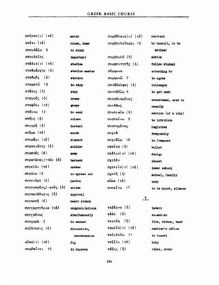 GREEK BASIC COURSE
σπΙρτο(ν) (τό)
σπΙτι. (τό)
σπουΜζω 8
σπουδαΤος
στ&δι.ο( ν) (τό)
στα~μ&ρχης (ό)
στα~μ6ς (ό)
σ..αμ.α..ω 13
σ..άσι.ς (ή)
σ..αυρός (ό)
στιχφνλι. (..6)
στfλνω 12
στ~λη (ή)
cnι.γμή (ή)
cnόμα (τό)
στομάχ ι. (τό)
cnριχ-rι.ωτης (ό)
cnρα't6ς (ό)
cnρατώνας/-τών (6)
στρεΙδι. (τό)
C7'tρώνω 13
συγγνώμη (ή)
συγγριχφέιχς/-φενς (ό)
aυγKα..ά~ξσι.ς (ή)
συγκοπή (ή)
συγχιχρη-rήρι.α (τ&)
C1Uγχρ6νως
συγχωρω 2
συζή..ησι.ς (ή)
σiίKO(ν) (τό)
συμβαΙνει. 16
ιιιatch
house, hι:aθ
to stud;v'
:I.JιιportanΙ
ιιtad1_
stat1an ιιιaβΙβZ"
stat10n
to stop
8top
C1'088
p"ape
to send
coluιιn
1n8tant
mσuth
stanach
so1d1er
αyster
to spread OI1t
pardon
vr1ter
approval
beart attack
congratu1.at1ons
81Dιultanuos],y
Ιο excuse
diSCUBSion,
conνersatiσn
fig
1Ι happens
συμβόλαι.ο(ν) (..ό)
συμβουλεύομαΙ. 18
συμβουλή (ή)
συμψοι...ητης (ό)
σύμφωνα
συμφωνω 7
<1Uν&δελφος (ό)
συνη~ΙΙ;ω 9
O'Uνη&ι.σμΙνος
συνή-&ως
συνοι.κΙιχ (ή)
t1Ja..aCYω 5
συσ..ημfνος
συχνά
συχνάζω 10
σφαΙρα (ή)
σχέδι.ο(ν) (τό)
σχεδόν
σχολεΤο(ν) (-rό)
σχολή (ή)
σωμιχ (..ό)
σωπαΙνω 17
-rαβfρνα (ή)
τάδε (ό)
..αι.νΙα (ή)
..αμεΤο(ν) (τό)
..αξι.δεύω 11
ταξΙδι. (..6)
τ&ξι.ς (ή)
Τ
contract
to consult, to be
adv::Lsed
adv::Lce
fellov student
accD1'ding Ιο
to agιoee
coUeague
to get used
accustaned, used to
usua~
sect1an (οΙ a c1ty)
to 1ntroduce
reg1stred
trequent13'
to Erequent
buUet
des1gn
almost
10ιιer scbool
8cbool, t'aculty
bod.y
Ιο be qu1et, sUence
tawm
so-and-so
E11m, r1bbon, band
cash1er's oEfice
Ιο travel
tr.1p
class, order
 
