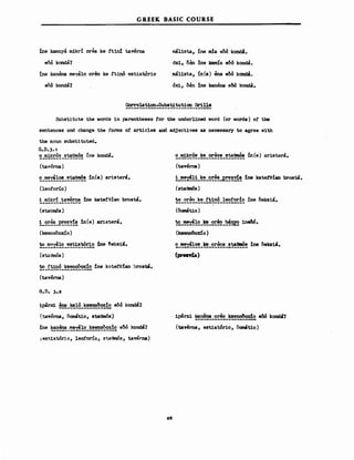 GREEK BASIC COURSE
ine kamnya ιnikrί orea ke ft1n:l taverna
eOά kσndcί?
ine kanerιa mey:il0 oreo ke ftinό estiatόrio
eδό kondA?
m4lista, ίηΘ m!a eM kond!.
6%1, δθη ine lαuιιίa eδό kaooa.
mal1sta, ίη(β) βna eδό kσnι:ιa.
cSx:i., Μη ine kanena θδό kond&.
COrre1ation-8ubstitution Dr1lls
-------------------------------
Substitute the 1Iords in parentheses !or the underlined 1Iord (or 1Iords) ο! ΙΜ
sentences and change the fonns ο! articles ard. acljectives as necessary to agree with
the noun substituted.
G.D.3. ,
~_~~~_~~~~~~ ίηθ koroa.
(taverna)
~}~~!~_!~E!~!!n(e) aristera.
(leofono)
i mikri taverna ine katefeian brosta.
(staems)
!_~~~_~!~!'~ in(e) aristera.
(ksenoOox:ίo)
~_'!!~~!~_!!~!!~~~:tne ιeksiιt.
(ΒωθΜόΒ)
to ftinό ksenooox!o !ne kntefe:tan ~rost8.
-------------------
(taverna)
G.D. 3.2
iparx:i. Ξ_~!~_~!~~..2 eδό kond8?
(tAverna, oσmatio, BωθmόB)
~st.iat6r:io, leoforio, staθιnόs, taverna)
28
~_m1~~!_~_~~~!_~~~in(e) aristera.
(taverna)
!_~~!!_~~_~~~~..ε!!!!!~ine ka~!an brost8.
(staθmόs)
~_~~~_~!_!~~~_!~!~!~ίηΘ δeksia.
(oαιιatio)
~_~!~_~_~~~_~~1neδό.
(Jcsenoδoxίo)
(prenia)
1parxi ~~!~_~!:~_~!~Ξ~eδό k0nd8?
(tavema, estiatόrio, ί)ematiο)
 