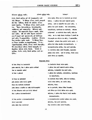 ΠΙνε~ε π&ν~α ~a&Ι.
GREEK BASIC COURSE
p:!nete E~~~ ts4y. 'always'
URl'f 4
E~Ις Ιπ~& φε~yω μΙ ~6 λεωφορεΤο y~&
~~ν n&~pa. Ή n&~pa εΤνα~ πoλ~ μαχρv&
4π·~ν 'A~να, 4λλ& ~6 ~αεεδ~ εΤνα~
πo~~ ώραΤο. Ή n&~pa εΤνα~ πoλ~ μεΥ&­
λη. ·Exε~ Ιa~~α~6ρ~α, εενοδοχεΤα,
~αβΙρνες καε καφενεΤα. 8Ιλε~ε πρ6­
yεuμa; Τ6 καφενεΤα Ixovv καφΙ, Υ&λα
χαε ~a&·' • . ΜΙ ~6 ~a&Ι Ιxε~ε xouλο~­
ρ~α ~ ψωμε καε φΡVΥαΥ~Ις μΙ βο~~vρο
χαε μΙλ~ ~ μαρμελ&δα. Δ~φίi~ε; ΠΙνε~ε
lva πo~~ρ~ χρ60 νερ6. Ή n&~pa Ιxε~
x~·Ιναν μεΥ6λο x~νημα~6yραφo. Ό x~­
νημα~6yραφoς αύ~6ς εΤνα~ πoλ~ d:χρ~β6ς.
Τ6 εΙa~~~ρ~o x&νε~ 6x~ώ δραχμΙς x~·
4pxtte~ ~ν~α ατις 6x~ώ. 'Αλλ6 ~Ι
ΧΡΤμ4, δI.6~~ ατις 6x~ώ φε~yω Ύ~6 ~α­
tCδl..
st1s ept4, ΙΙνΥΟ me Ιο leofor:!o ya Ι1(σι)
b4tra. 1 pιtra :!ne polί makr1A apt1n
ae:!na. al4 Ιο Ιύβ:!δ1 :!ne ροΗ 0"0. 1
pιtra :!ne polί meyιll1. Ιχ1 est1at6r1a,
ksenoδoDa, tanrnes ke katenίa. θ.1βω
pr6yevma1 ,a katen:!a ~xun katιi, y4la k8
ts4y. me Ιο ts4y .xete kul11rya f psoιιι! ..
friyan~s me wtiro ke _11, :ί marme1'δa.
ΙΗΡsΙte? p:!nete.na pot:!r1 kr:!o ner6. 1
pιtra 4χ1 k'na me-y4lo k1n1mat6yrato. ο
k1niιιιatδyratos att6s, :!ne ρο!! akr1y68.
Ιο 1s1t:!r1o kAni okt6 δraxmιs, kyarx:ls1
pMda st1s οktό. alA Ιί krt_, δ1Μ1 st1.
okt6 f.vyo ya ΙύΒ:!δ1.
ι~ δra tΙvy1 Ιο leotor:!o?
ρ6ιιο _kr14, LΠΙ 1 p4tra apt1n aef~7
LΠΙ Ιο tak.ld1 or401
Ι~ 'ό 1 :ρ4tral
ι~ 'xun t.a ιαι.teιda'l
p6s p:!nete e.l. to(n) gat'?
'xun .ta katen:!a ku1ώ'ya7
ρ6ιιο keun ο kat'. Ιο ts1y ΙάΙή~8?
ιί όra t~vyete ests ya Ι1(σι) b4tra?
Ιχ1 1 pιtra k1n1mat6yrato?
Ι:ί όra arx:lz1 ο k1n1ιιιatόyratos?
:!n(e) akr1v6s?
p6S0 k4n1 ~na 1s1t:!r1o?
Ιο leotor:!o teyY1 .t1. epU.
1 pιtra :!ne pol:! 8BkriA apt1n aa:!na.
_l1ιrt.a, totalc81d1 Ιπι po1f -orfo.
1 p4tra 'χ1 katenfa, e.t1at6ria, tayfrne.
ke ksenoooDa.
ta kateιda ~xun Irat.,. y4la ke ku16rya.
Ιο(ιιι) b:!no sk~to, ke xorfs yιl1a.
ι8l1sta, lxun.
me Ιο purbu4r, k4nun δ6α brUJlll&s.
eyδ ΙΙνΥΟ ya t1(lII) b!tra stis tlpt4.
ιιια1θΙΑ, 1 p4tra 'χ1 'na(n) bo1f _y410
k1n1matόyrato.
ο k1n1matόyrafos arx:!z1 p4nda st1s οktδ.
m4l1sta, :!ne polf akr1vδs•
• na 1s1t:!r10 k!n1 okt6 δra~s.
 