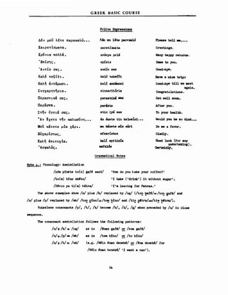 Δέν μου λέτε παρακαλωοο.
Χαι.ρετΙσματαο
Χρ6ν ι.α πo~λά ο
ΈπΙσης.
GREEK HASIC COURSE
δβη DIU 1ete Ρ8Σ'"kalό
χeretίzιnata
xronya poli
epίs1s
Pleaa8 tell Μ. ο • ο
Greetings.
Many happy returns.
SaιIe to you.
•ΑντΙο σας.
Καλ6 τ«ξΙδι. ο
Kαλ~ άντάμωσι..
ΣνΎXαρητ~ρι.α •
Περαστι.κά σας.
Περacnf; •
Στην ύγει.ά σας.
~Aν ~xετε την καλωσύνηο ••
Μου κάνετε μΙα χάρι..
ΕίιχαρΙστως.
Kαλ~ !πι.τνχΙα.
'Ασφαλως.
ard.:ίο 8a8
ka1D taksίδι
kal! ιιnd8os1
sinxarlt.ίria
peras~ ...
perύte
st1n iy8 ΒΑΒ
&n exete tin ka1Dsinl•••
IIIU k8net.e ιd. x8ri
etxarίstos
σι! ep1tixU
..ra1&s
Grammat1cal Notes
Have a n1ce tr1pJ
Good-by8 t1U ν8 meet
againo
Congratulat1ons.
Get. νeη ΒΟΟΩ.
Af'ter 1'0'1.
Το 1'our hea1th.
Would :rou be δΟ k1nd•••
Do ιιe a taΎOr.
G1ad1y.
Good 1uck (tor any
undertak1nι)•
~.
!~!_!t.:.l Phon010gy: Assim1lation
/p6s plMte to(n) gaf~ sas'l/ 'Ηοιι do 1'ou take 1'our cottee?'
Λο(ιιι) Μno sk~t.o/ '1 take ('drlnk') ίΙ vithout sugar'.
/Ι4vγo ya Ι1(ιιι) b4tra/ '1'ιιι 1eav1ng tor Patras.'
ΤΜ above exaιιφ1es shoιι /n/ plus /k/ rep1aced b1' /ng/ (/tO!! ~~/_ /tO!! Iafd/ and
/n/ p1us /ρ/ replaced by /m/ /tO!! εfnο!-/tο!!! ~fno/ and /t1!! ~tra/.=/ti~ 2'tn/).
Voise1ess consonants /ρ/, Λ/, /k/ becorιιe /b/, /d/, /g/ vhen preceded by /n/ ίη C10S8
sequence.
The consonant ass1m11at10n r0110ιιs the to11oιιing patterns:
/n/+/k/,. /ng/
/n/+/p/= /rrb/
/n/-t/t/= /rd/
as 1η /'rιan gaf./ 2!: /θrιa gaf'/
as 1η Λοιιι b:(no/ ~ /to b!no/
(e.g. /Μ10 ~nan denek'/ ~! /~rιa denek~/ tor
/e'10 'rιan tenekl/ '1 νΜΙ a can').
3b
 
