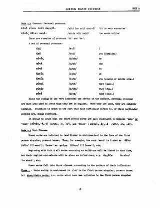 GREEK BASIC COURSE υΝΙΤ 4
~~~~_~~~ Pronoun: Fersona1 pronouns.
Au~6 εΙναL πολύ άΚΡLβ6.
Αu~6ς ~έλεL καφέ.
/aftό ine ρο1ί akrivό/ 'it JS very expensive'
/aftόs 3e1i kaf~/ 'he wants coffee'
These are examp1es ο! proncuns ι i t' and ι he ι •
Α set ο! persona1 pronouns:
!γω /θγ6/ Ι
!σ!ι /e8i/ you (faιιd.l1ar)
αυ~6ς /a!t6s/ he
αU~~ /a!ti/ 8he
αυος-6 /aftrJ/ Ιι
!μεΤς /em!s/ ιιe
έαεΤς /es1.s/ you (plural ΟΓ po11te β1nι.)
αU'fOt /aft!/ they (σιasc.)
αυος-Ις /art's/ they (Ιε•• )
Μ& /aft4/ th8y (neut.)
S1nce ΙΜ end1nι ο! the verb 1nd1cates the person ofthe subject, personal pΓoηαunιι
are RI1chless used 1η Greek than they are 1η Enεl1sh. When they are used, they are s11ght],y
eIΦhat1c. Attent10n 1s dravn Ιο the fact that this part1cular person 1s, or these part1cular
per_on8 are. d01ng βoιιιeΙMnε.
ΙΙ should be noted that the th1rd person forms are al80 equ1valent Ιο Erιg118h 'th1s1 2!:
Ithat"t (doς-6c,-~,-6 /aft6s. -ί, -6/), and 'these' (αU'fOt,-lc,-& /aft!, -48, -4/).
!~_~~~ Verb Classea
Greek verb8 -are referred Ιο (and l1sted 1η d1ctionar1e_) 1η ΙΜ Ιοπι ο! the nrst
persoD s1neular, present tense. Tbus, for ex.aιιιple, the verb 'vant' 1s 11sted as ΙΙλω
/eI10/ (11 ".nt'); 11eave' as φευγω /Ι~νyo/ ('Ι 1eave l ), etc.
Beg1nn1ng vith Un1t S &11 verbs occurr1ng as bulld-ups ν111 be 11sted 1η that fON,
but the1r Eng11sh equ1va1ents ν111 be glven as 1nf1nitives, e.g. άρχΙΙ;ω /arxizol
'Ιο start', etc.
Greek verbs faH 1ηΙο three classes. a ccord1ng Ιο the patt.ern ο! the1r 1nflect10n:
Class ~ - Verbs end1ng 1η unstressed -ω /:0/ 1η the first person s1ngu1ar, present tense.
(a) . ~~~!~~~~~_!!!~~.! i.e. verbs which have tvo sy1lab1es tu tbe t1r8t persOD s1ngular
35
 