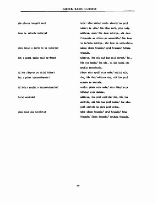pόs p!nete tonpfe sas?
exun ta kafenίa kulU1"ya7
pόSO lαinun ο ka!'es ke ta kulUrya7
8xi 1 ριίt.ra Jαuιda kalί tav8rna?
tί dra fevyetθ ya ti(m) bιίtra?
exi i patra kiniιιιatόyrafo?
t{ dr (a) arxizi ο k1niιιιatό"(T'atos?
!n(e) akr1v6s?
pόso kιίn1 θna is1tίr1o?
GREEK BASIC COURSE
to(m) b:lno sketo/ χοrίs zιixari/ Μθ polί
zaxari ke yila/ Clβn blno kafe, pino tsBy.
ιnalista, 8JCUΩ/ Clθη 8xun kulurya, a1& exun
fr1~S ΙΙΙθ VΎt1ro,ke ΙΙΙS1'llleuδa/ CI&n exun
ta katen!a kulύry8, 814 8xun ta estiat6r18.
kinun pβnde CIraxmes/.eptί δraxaes/ δόδeka
_l1sta, θχ1 nda alιιί !ne polί akr1v!/ 6χι,
δβα ex1 kaιιί.; e..u ΙΙΙ!Α, pu ine kond4 sto
ιιey810 k8enoδox:lo.
fevyo st1.s ept8! st18 enea/ st1.(n) ιUa.
6x:i., Μη ex1/ ιιιa11βι. θxi, ala ine polί
ιιι1krόB ke akr1~B.
arxlz1 ~D1a 81:.1s enea/ st1z δβα/ 81:.1s
δcSδeka/ s1:.18· 8ndeka.
Ul1st.a, :lne polί akr1ws/ όxi, Cιβη :lne
akr1VΌS, a14 δ. ine poll kalό8/ !ne p4ra
po1l akr1w. k8 p8ra poll or8OS.
Jr8n1 ι*ιde CIraxais/ oktό δrυιι88/ δβlι:a
δrυιι88/ ilcD81 CIraxaes/ t.rUιιda CIruιι8s.
40
 