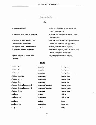 p~ pul4ne lslt!ria?
ti isitjrio θ~ll aftbs ο eplv4tis?
~I~ε) dles i θ~BlB saft!tn) tin
amaksostix!a pyaznAr.es?
~x1 vagonl! aft! 1 amaksost:1x!a?
ι! protiM41 attδs ο epiνitls?
ΡΙΥι!n:ln yr:f,ora ta trt!na stln
e1Joa?
GREEK BASIC COURSE
Resr'onse Drill
----~-----------
Α'
stl(n) GΙr!όa kond! stl(m) ~6rta, pu
!nte) ο 8ta9m4rxls.
J~ll ~na lslt!rl0 pr6tls θ~BEOB, konda
sto ΡarΙΘirο.
o18tlx6s, dles :1 θ~Blβ t:1s ρτόΙΙΒ θ~seοs
kond4 _to ΡΒτ'θΙτο, jne pyaz~r.es.
Nl1sta, t!xi OΙka st!sls vagonl!.
ρτοΙ:1.ι:1 Ιο vaf.on1!, δΙδtι ta t~na ΙΙΙΙη
el!δa Ιχυη p4nda ka~lstirls1.
6x1~ ~η p:1yι!nun kae61u yr!γora.
arlend
εΙΙκοαι. lνcσ lkosi~na tνeιιt.)' 0Ω8
εΙΙκοαι. δ~o ikos:1bio tιιent)' tιιo
εΙΙ"οαι. ~ρΙc:τ lk081trfa tventy three
εΣκοαι. ~ωaερcσ :1kos:1t4!sera tνent.y Ισur
ε'ικοαι. πΙy~ε lkoslpfnde tνent.)' Ι1νe
ε'ιχοαι. Ιξι. 1kosi'ks1 tνent.y 81χ
εΙΙκοαι. tn~~/EtκoaI. tφ~~ lkos1ept4/1k081ett4 tνent.y _θ'VβΠ.
εΤκοαι. 6x~ω/εΤκoαι. 6x~ω lkoslokt6/1k081oxt6 t.vent)' e:1gbt
EtκoaI. lvvfcσ lkoslenι!a tνent.y n1ne
~ρι.~y~CΣ trlMda t.hirt.y
~ρι.~y~CΣ Eνcσ tr1anda~na th1rt)' ΟΩβ
αCΣΡ~y~CΣ sarinda tort)'
αCΣΡ~y~CΣ
.. sarandaΙna tort.y anβενCΣ
πεν~ν~cσ ΡεηίΟΟ. t1ft)'
fιlι
 