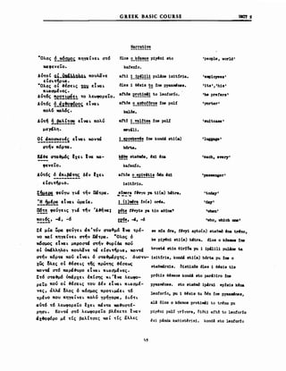G REEK BASIC COURSE uιιrr ,
Narrat1ve
·Ολος ~_~~~ πηyαΙνε~ σ~6
καφενεΤο.
Δ10β 2_~~!~! p1yAn1 sto
ka!en!o.
'peop1e, vor1d'
Aυ~oι Q.1_1ιΚ~~n~ςιlι. πουλιίνε aft1 !_!ε~H! pu1ADe 1s1t~r1a.
εΙσ~τ/ρ~cσ.
·Ολες οΙ o&Ισε~ς Ι21ι εΤvcσ~ δ1es 1 θ~β18 ~~ !ne pyazιnfnes.
'HCΣσμΙνες.
Aυ~6ς ~e~!!~!! ~o λεωφορεiΌ. aftlls ε!:2~!~! to 1eotor:fo.
Αύ~6ς ~_c!χ~~e~ς, εtVCΣ ~ artδs 2_!!!2!~!:2! !ne ροι!
"oλ~ καΑ.6ς. ka1δa.
Αu-r~ ~_~~f!2! εtVCΣ ~ πολύ aft! !_!!!!~!! !ne poU
μεycfλη. ιιeyal1.
~!_c!~~~~~~~ εt VCΣ ~ κονοΜ !_!ε2~!!!! !ne kond4 st1(a)
α~ήν ,,6ρ'τα. b6rt.a.
Jtάo&ε α'ταιμ6ς Ixε~ Ivcσ κα- ~!! staQ~s, Αχ1 Ana
'eιιp1o,yees'
'1ts" 'h1s'
'Μ prefers'
'porter'
'su1tcase'
'1111Ι&18'
'each. ever.r'
φενεΤο.
Aυ~6ς δ Ιπ~β4'rης δΙν Ixε~
----------εια~τ/ρ~o.
~~I!!e φεύγω y~cf ~ήν α/~ΡCΙ.
:!Ι~μΙ~ εtVCΣ ~ ώΡCΙ (cσ •
~!~ φεύγε~ς y~cf τ/ν Άo&ήvcσ;
~~~~ί' -4. -6
kafen!o.
attΔs 2_!E!!~~!! ~η 'χ1
1s1t!r10.
s!ιιιera t'τyo 1& t1 (_) Wtra.
--- -
!)11!!!!:! !n(e) oπta.
~~! tΠy1s 7a t1n _θΙΜ'"
&~!. -'. -6
'passenger'
'toda.;y'
'da7'
'νheΩ'
'vho. νh1ch one'
staomtrx1s. b1st1XΔs 61es 1 θ.β1β t1s
pr6t1s θ~BβOβ kond! sto par431ro !ne
~xi p4nda kae1st~ris1. kond4 sto leotor1o
al4 δΙοs ο k6zmos prot1m41 to trι!nο pu
se nda 6ra. t.v;y1 apto(n) stao)~ 'na tπtno.
ke p1~ώ st1 (σι) b'tra. 610β ο kΔZ... !ne
p1&ZlIέnes. sto staOIIIδ 1p4rxi ep!s1s k~na
p1y~nj ρ01ί yr!yora, δ1Δt1 aftΔ Ιο leotorl0
1eotor:fo. pu 1 θ~β1β tu δ~η !ne P1&ZιιιAnes,
ΣΙ μιCΣ Ψcι φεύγε~ ιΙπ '-rόν α~o&μ6 Ivcσ ~ρέ­
νο και πηyαΙνε~ ατ/ν α/~ΡCΙ. 'Όλος 6
χ6σμος εtVCΣ ~ μπροσw ~ήν o&up C6cι πού
οΙ ύncfλληλo~ πουλιίνε -Μ εΙα~τ/ρ~CΣι κov~cf brost.ι ή1η θ1r!δa pu 1 1p1.l1l1 ρuljne t.a
στήν π6ρ~ πού εΤvcσ~ 6 σ~&μάρxης. Δw-ru- 1s1t!r1a, kondi st1(m) b6rt.a pu !ne ο
χως δλες οΙ o&Ιαε~ς -rης πρώ'rης ο&Ισεως
κovw σ~6 παρcfo&υρo εΤνα~π~cσσμ.Ινες.
Σ~6 σ~o&μ6 iιπcfρxε~ ΙπΙσης K~ Ίvcσ λεωφο­
ρεΤο πού ol o&Ισε~ς ~oυ δΙν εΤvcσ~ π~cσσμΙ­
νες. άλλά δλος 6 κ6σμος πρo~~μάε~ ~6
~ρΙνo που πηγcσCνε~ πολύ γρήγoρcι, δ~6~~
cσυ~6 ~6 λεωφορεΤο !xε~ πάν~cσ καo&υσ~έ­
ρηα~. Koν~ά σ~6 λεωφορεΤο βλΙπε~ε ~νcσν
CΙxo&oφ6ρo μΙ ~Ις βαλΙ~σες ΚCΣ C ~Ις αλλες
 