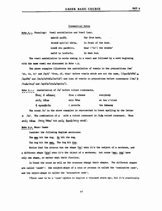 G REEK BASIC COURSE
Grammatical Notes
!C!~_5.:1... Phono10gy: Vowel assind1at10n and Vσwe1 10ss.
υΗΙΤ 5
ιιιakr14 apoM.
trost4 apti (m) b6rta.
k0nd4 sto par4eiro.
sartό Ιο 1eotorio.
Far f'rom here.
Ιη tront ο! the door.
Near ('to') the v1ndow'
In that bus.
The V'owe1 υΘιn11AΙ10η 1η vords ending 1η a V'ove1 and tollσwed by a vord beg1nn1rιg
v1tb the .... V'owel νΑΒ d1scussed 1η Note 1.5.
The abσve ex.amples 111ustrate the assim1lat10n ο! V'owels 1η the prepos1t1ons /S8/
lat~ 1η~ Ιο' and /ap6/ 'trom~ oE~ than' betore vσwe1s vh1ch are ηοΙ the Bιυιιe~ (/apo/+le?J6/_
/apoδ6/ and /se/+/att6/./sattδI)and 10ss ο! V'owe1s 1η prepos1tons betore consonants (/se/ +
/tol-/stO/ and /ap6/+/t1rι!'/apt1rι!).
Note 5.1.1 Ass1ndlat10n ο! /s/ betore vo1ced consonants.
δλ.ος ό κ6αμος ό10Β ο k6zmos everybody
CM'tς δΙκα stiz ~υ at ten 0'c1ock
ή πρεαβειcσ i prezvia the Eιnba8sy
The 80und /Ζ/ 1η ΙΜ abσve ex.amp1es 1s represented ίη Greek spelling by ΙΜ 18tt8r
α /s/. The coιιιb1nat10n ο! α v1th a V'01ced consonant 18 /ZJt. V'oiced consonant. Thus
crrtt; δΙκα /st1! ~ but CM'tt; 6ΙC",ώ/BΙί:! oktδI.
Iote 5.2. Ιounι Cases
Cons1der the tollow1ng Engl18h sentences:
The ~ b1t ΙΜ dog. !!! b1t ΙΜ dcg.
ΤΜ dog b1t tbe ~ The dog b1t ~!~.
Not1ce that the pronoun has one shape (~!) when 1t's the subject ο! a sentence~ and
a d1rterent shape (~~) vhen 1t's the object ο! a sentence; but nouns (~~ !!~) Μνβ
only one shape~ ηο matter vhat the1r tunct1on.
1η Greek the ηounΒ as vell a8 the pronouns change the1r shapes. The difterent shapes
are called 'cas8S': the subject-shape ο! a ηουη or pronoun is ca11ed the 'nondnat1ve case' ~
and the object-shape 1s ca11ed the 'accusative case'.
(There used Ιο be a 'case'-system 1η English a thousand years ago, but it's practically
47
 