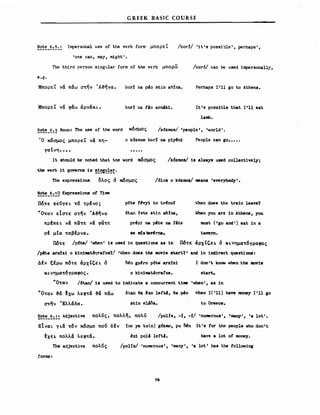 G REEK BASIC COURSE
Note 6.'3.' Impersona1 use ο! the vcrb form μπορεΊ:
'οηθ can, may, might'.
The third person singu1ar form ο! the verb μπορω
/borf/ 'it's possi~1e', perhaps',
/bor6/ can be used impersonally,
e.g.
ΜπορεΊ: να παω στην Ά~ηνα.
ΜπορεΊ: νά φάω άρνάκ~.
bori na ρ40 stin a9tna.
bor! na Ι40 arniki.
Perhaps 1'11 go to Athens.
1t's possib1e that 1'11 eat
1amb.
~~~~_~:2 Noun: The use ο! the word κόσμος /k6zlΓtOs/ 'peop1e', 'wor1d'.
Ό κόσμος μπορεΊ: να πη- ο kδΖmos bori na piyι!n1 Peop1e can go•••••
γαενη••••
1t should be noted that the 'ιford κόσμος /k6zmos/ ίβ a1vays used co11ect1ve1yj
the verb it gσverns 1β !!~!~!:.
The express10ns ολος δ κόσμος /δ10β ο k6zlΓtOs/ means 'everybody'.
!~~_~:~2 Expressions ο! T1me
Πότε φεύγε 1. τό τρΙ νο ; p6te !~νyi to trι!nο? wben does the train 1eave?
uOTav εΙστε στην Ά-&ηνα δtan Jste stin ae1na, When you are ίη Athens, you
πρΙπε 1. να πα τε να φίΧτε prl!pi na p4te na f4te nιust (Ι go and') eat· ίη a
σΙ μΙα ταβΙρνα. Ββ ιιd. tav~rna. tavern.
Π6τε /p6te/ 'vhen' is used in questions as ίη Πότε άρχΙζε.. δ Κ1.νηματόγραφος
/p6te arxJz1 ο kinimat~afos?1 'wben does the mσviβ start?' and ίη 1nd1rect questions:
ΔΙν ξΙρω πότε άρχΙζε 1. δ Μη gΖι!rο ρδιΘ arxl2ii Ι don' t Mσw vhen the ιιιαν1β
κι.νηματόγραφος. ο k1nimatδyrafos. st.art..
uOTav /6tan/ is used to indicate a concurrent tiιιιe 'vhen', as ίη
uOTav -&ά ~xω λεφτά -&a παω δtan θ. ι!χο 1efti, θ. ΡΑο oIben 1('11) Μπ lΓtOπβY 1'11 go
στην 'Ελλάδα. st1n eUoa. to Greece.
~~~~_~:!.1. Adjective πολύς, πολλη, πολύ /poHs, -1, -1/ 'numerous', 'rnany','a 10t'.
EΙνα~ γ1.ά τόν κόσμο πού δΙν !ne 18 to(n) g6zπιo, pu ~η 1t's !or the peop1e vho don't
~xε .. πολλa λεφτά. ~x1 p01ιl 1eft!. have a 10t ο! ιιιoney.
The adjective πολύς /poHs/ 'numerous', 'many', 'a 10t' Μβ the !ol1owing
forms:
76
 