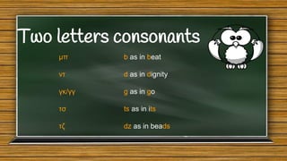 Two letters consonants
μπ

b as in beat

ντ

d as in dignity

γκ/γγ

g as in go

τσ

ts as in its

τζ

dz as in beads

 