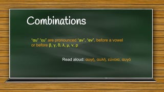 Combinations
“αυ” “ευ” are pronounced “av”, “ev”, before a vowel
or before β, γ, δ, λ, μ, ν, ρ

Read aloud: αυγή, αυλή, εύνοια, αυγό

 