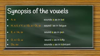 Synopsis of the vowels
●

Α, α

sounds a as in bat

●

H, η /Ι, ι/ Υ, υ / Ει, ει / Οι, οι

sound i as in fatigue

●

Ε, ε / Αι, αι

sound e as in pen

●

Ο, ο / Ω, ω

sound o as in lofty

●

Ου, ου

sounds u as in lubricant

 