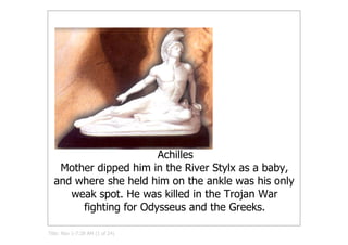 Achilles
   Mother dipped him in the River Stylx as a baby, 
  and where she held him on the ankle was his only 
     weak spot. He was killed in the Trojan War 
       fighting for Odysseus and the Greeks.

Title: Nov 1­7:28 AM (1 of 24)