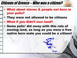 Citizens of Greece – Who was a citizen? What about slaves & people not born in your polis? They were not allowed to be citizens What if you didn’t own land? Some polis’ did away with this rule of owning land, as long as you were a free native born male you could be a citizen! 
