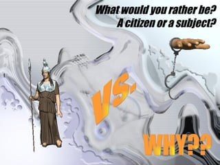 What would you rather be? A citizen or a subject? Vs. WHY?? 