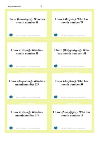 'Days and Months'                         2
               Days and Months                          Days and Months



 I have (Ιανουάριος). Who has                  I have (Μάρτιος). Who has
       month number 4?                              month number 7?



          LEARNWELL OY www.learnwell.fi             LEARNWELL OY www.learnwell.fi


               Days and Months                          Days and Months



   I have (Ιούνιος). Who has                   I have (Φεβρουάριος). Who
       month number 3?                            has month number 10?



          LEARNWELL OY www.learnwell.fi             LEARNWELL OY www.learnwell.fi


               Days and Months                          Days and Months



 I have (Αύγουστος). Who has                   I have (Απρίλιος). Who has
      month number 12?                              month number 5?



          LEARNWELL OY www.learnwell.fi             LEARNWELL OY www.learnwell.fi


               Days and Months                          Days and Months



   I have (Ιούλιος). Who has                  I have (Δεκέμβριος). Who has
       month number 11?                             month number 1?



          LEARNWELL OY www.learnwell.fi             LEARNWELL OY www.learnwell.fi
 