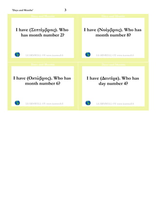 'Days and Months'                         3
               Days and Months                         Days and Months



   I have (Σεπτέμβριος). Who                  I have (Νοέμβριος). Who has
      has month number 2?                           month number 8?



          LEARNWELL OY www.learnwell.fi            LEARNWELL OY www.learnwell.fi


               Days and Months                         Days and Months



 I have (Οκτώβριος). Who has                   I have (Δευτέρα). Who has
       month number 6?                               day number 4?



          LEARNWELL OY www.learnwell.fi            LEARNWELL OY www.learnwell.fi
 