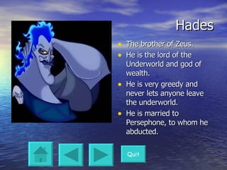 Hades The brother of Zeus. He is the lord of the Underworld and god of wealth. He is very greedy and never lets anyone leave the underworld. He is married to Persephone, to whom he abducted. Quit 