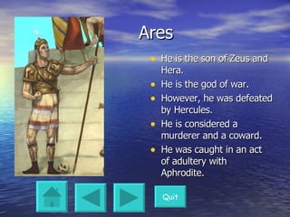 Ares He is the son of Zeus and Hera. He is the god of war. However, he was defeated by Hercules. He is considered a murderer and a coward. He was caught in an act of adultery with Aphrodite. Quit 