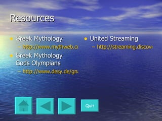 Resources Greek Mythology http://www.mythweb.com/ Greek Mythology Gods Olympians http://www.desy.de/gna/interpedia/greek_myth/olympian.html United Streaming http://streaming.discoveryeducation.com/search/assetDetail.cfm?guidAssetID=13BBCE8F-B094-44D9-9CAC-22340A858D0C&rand=3BAA6402-19BB-3157-085F671C59BEF104 Quit 
