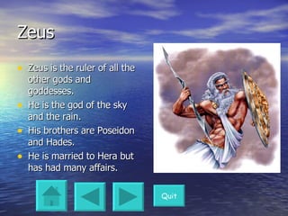 Zeus Zeus is the ruler of all the other gods and goddesses. He is the god of the sky and the rain. His brothers are Poseidon and Hades. He is married to Hera but has had many affairs.  Quit 