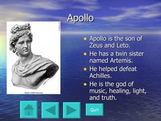 Apollo Apollo is the son of Zeus and Leto.  He has a twin sister named Artemis. He helped defeat Achilles. He is the god of music, healing, light, and truth. Quit 