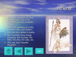 Athena She is the daughter of Zeus who was born out of his forehead wearing complete armor. She is the goddess of crafts, domestic arts, and wisdom. She was very skilled in battle. She invented many things including: the trumpet, the flute, the ship, the rake, etc. She was Zeus’ favorite daughter. Quit 