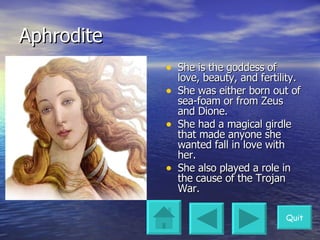 Aphrodite She is the goddess of love, beauty, and fertility. She was either born out of sea-foam or from Zeus and Dione. She had a magical girdle that made anyone she wanted fall in love with her. She also played a role in the cause of the Trojan War. Quit 