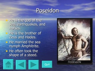 Poseidon He is the god of the sea, earthquakes, and horses. He is the brother of Zeus and Hades. He married the sea nymph Amphitrite. He often took the shape of a steed. Quit 