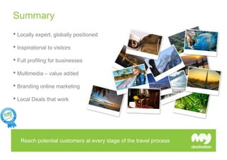 Summary
• Locally expert, globally positioned
• Inspirational to visitors
• Full profiling for businesses
• Multimedia – value added
• Branding online marketing
• Local Deals that work




   Reach potential customers at every stage of the travel process
 