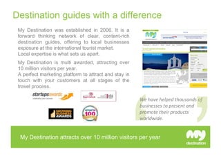 Destination guides with a difference
 My Destination was established in 2006. It is a
 forward thinking network of clear, content-rich
 destination guides, offering to local businesses
 exposure at the international tourist market.
 Local expertise is what sets us apart.
 My Destination is multi awarded, attracting over
 10 million visitors per year.
 A perfect marketing platform to attract and stay in
 touch with your customers at all stages of the
 travel process.

                                                       We have helped thousands of 
                                                       businesses to present and 
                                                       promote their products 
                                                       worldwide.


  My Destination attracts over 10 million visitors per year
 