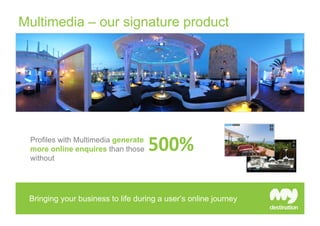 Multimedia – our signature product




 Profiles with Multimedia generate
 more online enquires than those
 without




 Multimedia is proven to stimulate higher customer engagement
 Bringing your business to life during a user’s online journey
 