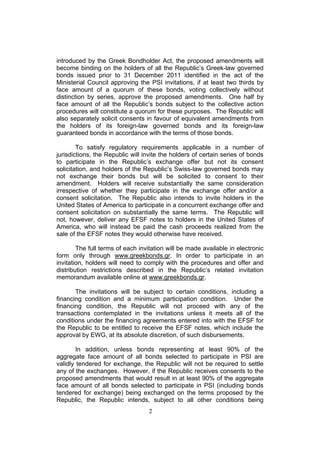 introduced by the Greek Bondholder Act, the proposed amendments will
become binding on the holders of all the Republic’s Greek-law governed
bonds issued prior to 31 December 2011 identified in the act of the
Ministerial Council approving the PSI invitations, if at least two thirds by
face amount of a quorum of these bonds, voting collectively without
distinction by series, approve the proposed amendments. One half by
face amount of all the Republic’s bonds subject to the collective action
procedures will constitute a quorum for these purposes. The Republic will
also separately solicit consents in favour of equivalent amendments from
the holders of its foreign-law governed bonds and its foreign-law
guaranteed bonds in accordance with the terms of those bonds.

        To satisfy regulatory requirements applicable in a number of
jurisdictions, the Republic will invite the holders of certain series of bonds
to participate in the Republic’s exchange offer but not its consent
solicitation, and holders of the Republic’s Swiss-law governed bonds may
not exchange their bonds but will be solicited to consent to their
amendment. Holders will receive substantially the same consideration
irrespective of whether they participate in the exchange offer and/or a
consent solicitation. The Republic also intends to invite holders in the
United States of America to participate in a concurrent exchange offer and
consent solicitation on substantially the same terms. The Republic will
not, however, deliver any EFSF notes to holders in the United States of
America, who will instead be paid the cash proceeds realized from the
sale of the EFSF notes they would otherwise have received.

        The full terms of each invitation will be made available in electronic
form only through www.greekbonds.gr. In order to participate in an
invitation, holders will need to comply with the procedures and offer and
distribution restrictions described in the Republic’s related invitation
memorandum available online at www.greekbonds.gr.

       The invitations will be subject to certain conditions, including a
financing condition and a minimum participation condition. Under the
financing condition, the Republic will not proceed with any of the
transactions contemplated in the invitations unless it meets all of the
conditions under the financing agreements entered into with the EFSF for
the Republic to be entitled to receive the EFSF notes, which include the
approval by EWG, at its absolute discretion, of such disbursements.

        In addition, unless bonds representing at least 90% of the
aggregate face amount of all bonds selected to participate in PSI are
validly tendered for exchange, the Republic will not be required to settle
any of the exchanges. However, if the Republic receives consents to the
proposed amendments that would result in at least 90% of the aggregate
face amount of all bonds selected to participate in PSI (including bonds
tendered for exchange) being exchanged on the terms proposed by the
Republic, the Republic intends, subject to all other conditions being
                                  2
 