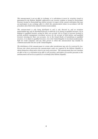 This announcement is not an offer to exchange, or a solicitation to invest in, securities issued or
guaranteed by the Hellenic Republic addressed to any investor resident or located in Switzerland.
Investors located in Switzerland may deliver proxies in respect of the consent solicitation (but may
not participate in any exchange offer) to which this announcement relates in accordance with the
procedures described in the related invitation memorandum.

This announcement is only being distributed to and is only directed at, and an invitation
memorandum may only be distributed directly or indirectly (i) in Austria to qualified investors, (ii) in
Belgium to qualified investors acting for their own account, (iii) in France to persons licensed to
provide portfolio management investment services for the account of third parties and qualified
investors investing for their own accounts, (iv) in the Grand Duchy of Luxembourg to qualified
investors, (v) in Spain to qualified investors, (vi) in the United Kingdom to investment professionals,
high net worth companies and any other person to whom this announcement may lawfully be
communicated under the laws of the United Kingdom.

The distribution of this announcement in certain other jurisdictions may also be restricted by law.
Persons into whose possession this announcement comes are required by the Hellenic Republic to
inform themselves about and to observe any such restrictions. This announcement does not constitute
an offer to buy or a solicitation of an offer to sell securities, and tenders of securities pursuant to this
announcement will not be accepted by or on behalf of the Hellenic Republic.




                                              4
 