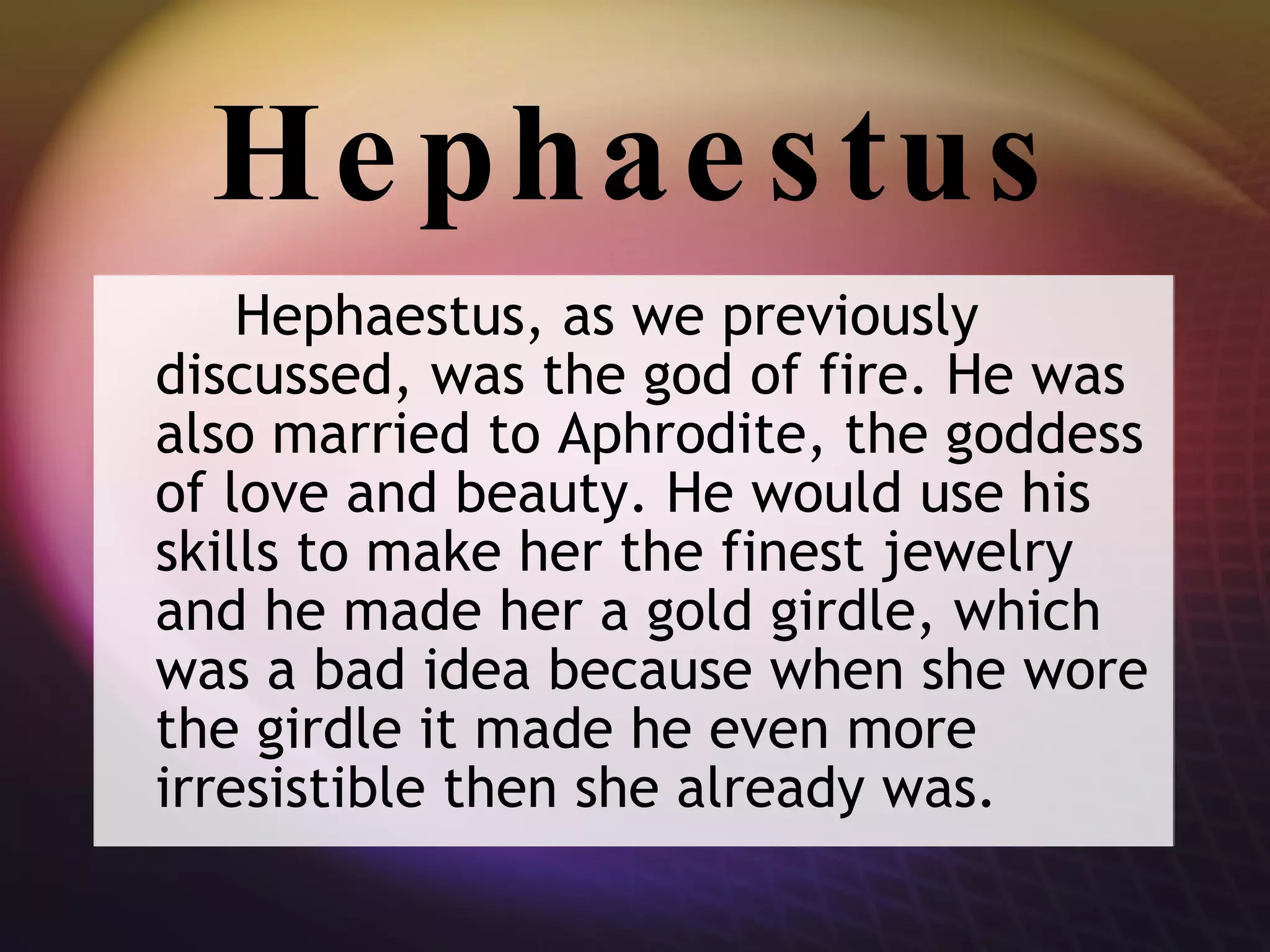 Hephaestus Hephaestus, as we previously discussed, was the god of fire. He was also married to Aphrodite, the goddess of love and beauty. He would use his skills to make her the finest jewelry and he made her a gold girdle, which was a bad idea because when she wore the girdle it made he even more irresistible then she already was. 