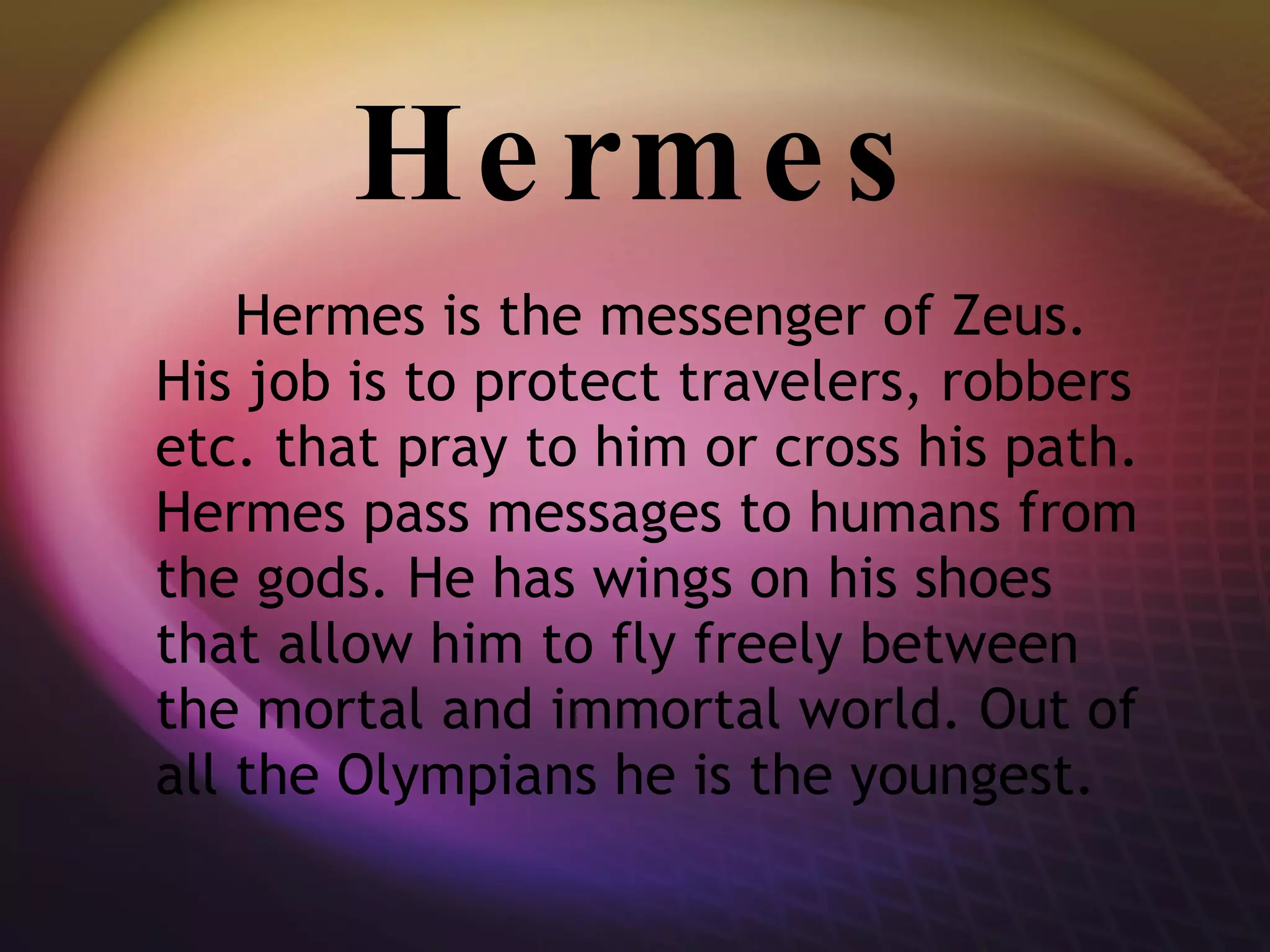 Hermes Hermes is the messenger of Zeus. His job is to protect travelers, robbers etc. that pray to him or cross his path. Hermes pass messages to humans from the gods. He has wings on his shoes that allow him to fly freely between the mortal and immortal world. Out of all the Olympians he is the youngest. 