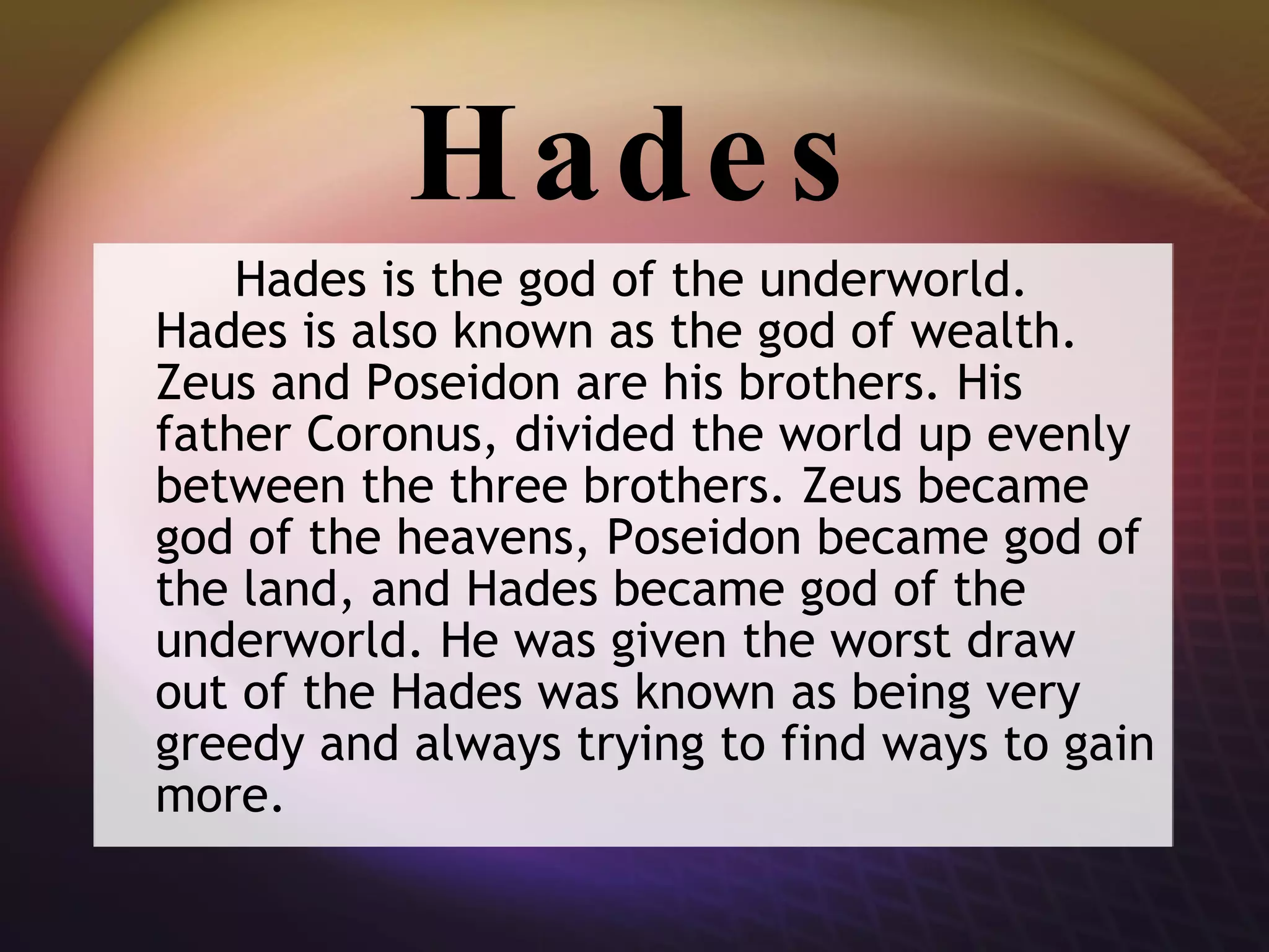 Hades Hades is the god of the underworld. Hades is also known as the god of wealth. Zeus and Poseidon are his brothers. His father Coronus, divided the world up evenly between the three brothers. Zeus became god of the heavens, Poseidon became god of the land, and Hades became god of the underworld. He was given the worst draw out of the Hades was known as being very greedy and always trying to find ways to gain more. 