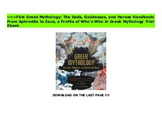 DOWNLOAD ON THE LAST PAGE !!!!
Finally sort out who’s who in Greek mythology—from gods, goddesses, heroes, monsters, and everyone in between!Greek mythology continues to appear in popular movies and books today but have you ever wondered about where these characters started out? Discover the origins of your favorite characters from Greek mythology with this collection of profiles to tell you who’s who in classical lore! In Greek Mythology, you will discover the backstories of the heroes, villains, gods, and goddesses that enjoy popularity in today’s shows and films. With comprehensive entries that outline each character’s name, roles, related symbols, and foundational myths, you can get to know the roots of these personas and better understand the stories they inspire today. With this character-focused, handy reference, you will never be confused about Ancient Greece! Read Greek Mythology: The Gods, Goddesses, and Heroes Handbook: From Aphrodite to Zeus, a Profile of Who's Who in Greek Mythology Complete
~>>File! Greek Mythology: The Gods, Goddesses, and Heroes Handbook:
From Aphrodite to Zeus, a Profile of Who's Who in Greek Mythology Trial
Ebook
 